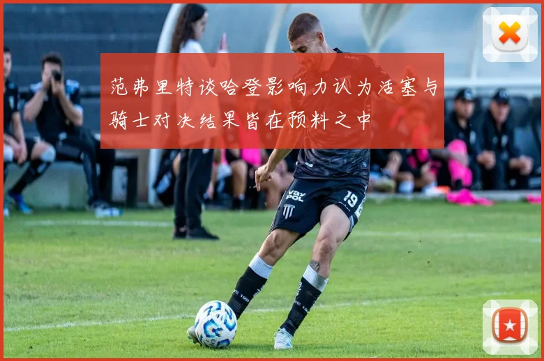 范弗里特谈哈登影响力认为活塞与骑士对决结果皆在预料之中