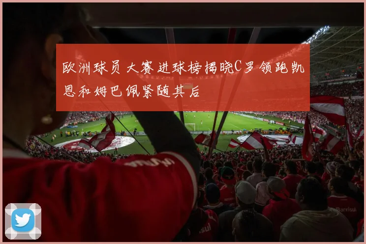 欧洲球员大赛进球榜揭晓C罗领跑凯恩和姆巴佩紧随其后