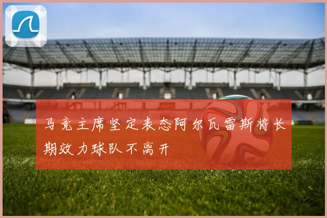马竞主席坚定表态阿尔瓦雷斯将长期效力球队不离开