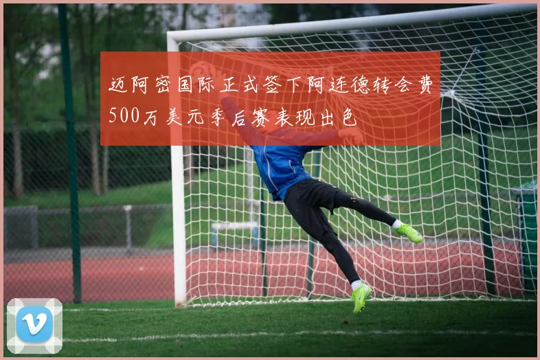 迈阿密国际正式签下阿连德转会费500万美元季后赛表现出色