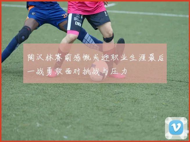 陶汉林赛前感慨或迎职业生涯最后一战勇敢面对挑战与压力