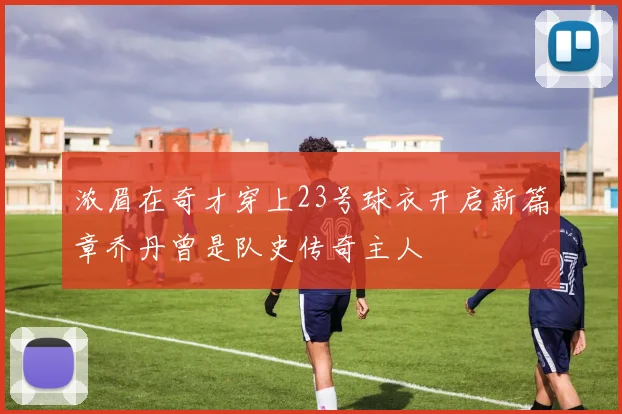 浓眉在奇才穿上23号球衣开启新篇章乔丹曾是队史传奇主人