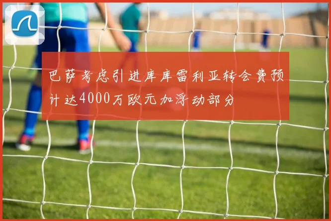 巴萨考虑引进库库雷利亚转会费预计达4000万欧元加浮动部分