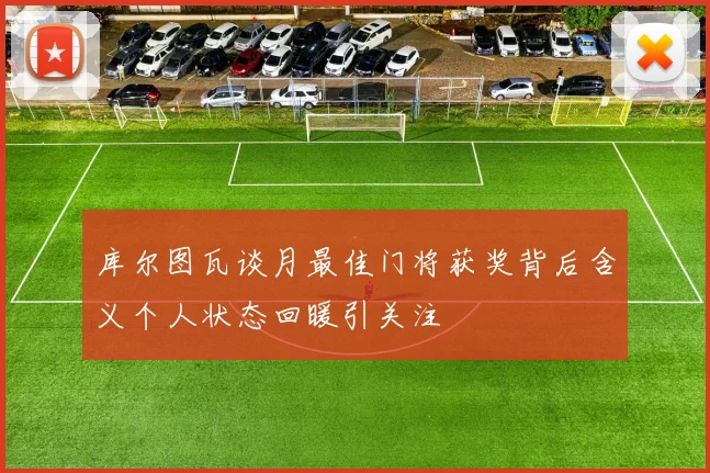 库尔图瓦谈月最佳门将获奖背后含义个人状态回暖引关注