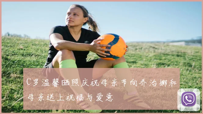 C罗温馨晒照庆祝母亲节向乔治娜和母亲送上祝福与爱意