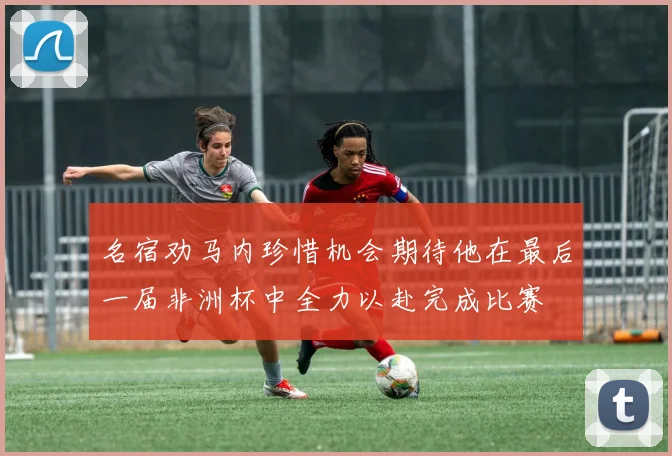 名宿劝马内珍惜机会期待他在最后一届非洲杯中全力以赴完成比赛