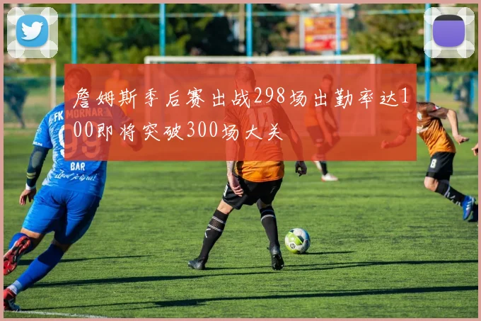 詹姆斯季后赛出战298场出勤率达100即将突破300场大关