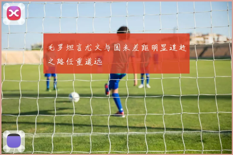 毛罗坦言尤文与国米差距明显追赶之路任重道远