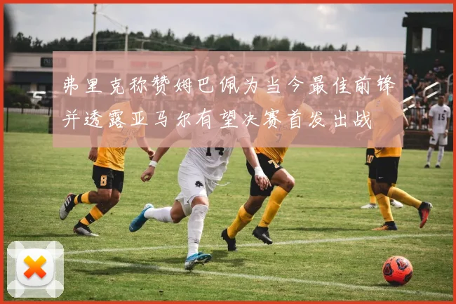 弗里克称赞姆巴佩为当今最佳前锋并透露亚马尔有望决赛首发出战