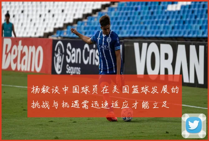 杨毅谈中国球员在美国篮球发展的挑战与机遇需迅速适应才能立足