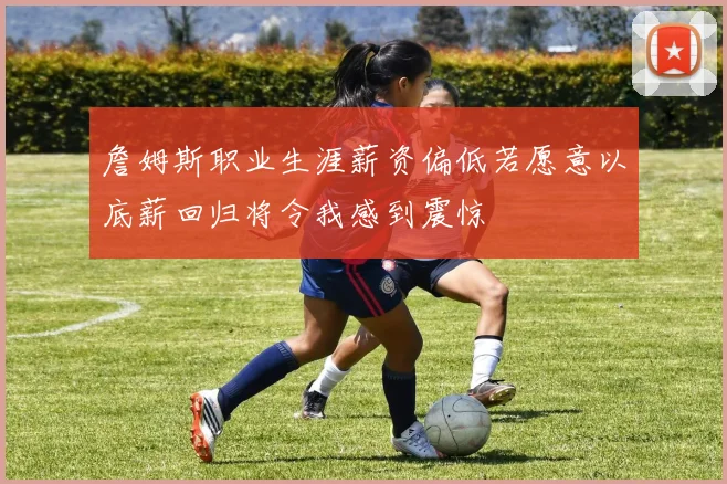 詹姆斯职业生涯薪资偏低若愿意以底薪回归将令我感到震惊