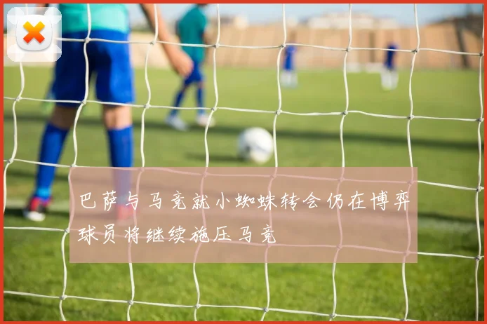 巴萨与马竞就小蜘蛛转会仍在博弈球员将继续施压马竞