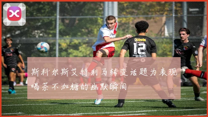 斯科尔斯艾特利马转变话题为表现喝茶不加糖的幽默瞬间