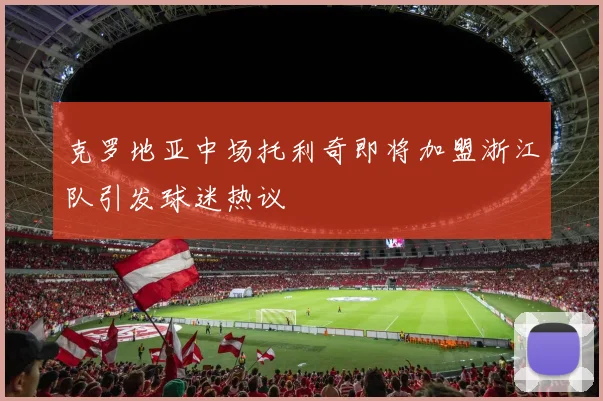 克罗地亚中场托利奇即将加盟浙江队引发球迷热议