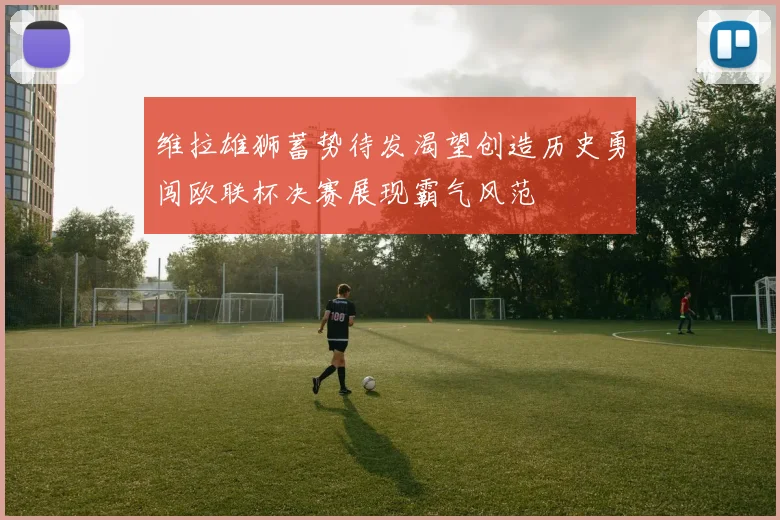 维拉雄狮蓄势待发渴望创造历史勇闯欧联杯决赛展现霸气风范