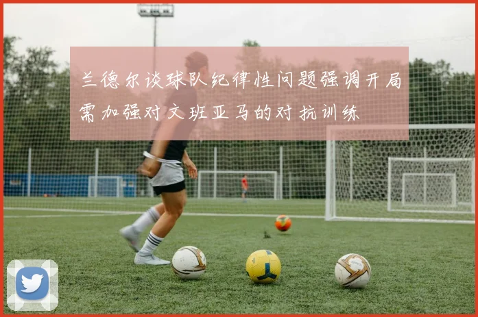 兰德尔谈球队纪律性问题强调开局需加强对文班亚马的对抗训练