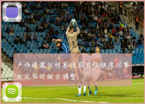 卢伟透露怀特塞德因旧伤缺席比赛决定临时做出调整
