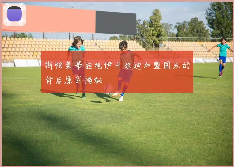 斯帕莱蒂拒绝伊卡尔迪加盟国米的背后原因揭秘