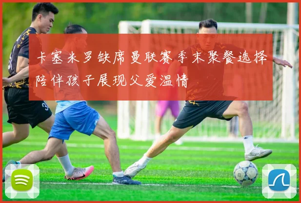 卡塞米罗缺席曼联赛季末聚餐选择陪伴孩子展现父爱温情