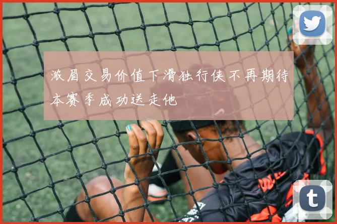 浓眉交易价值下滑独行侠不再期待本赛季成功送走他